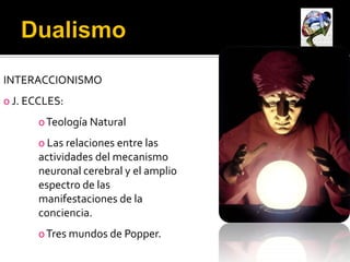 INTERACCIONISMO
o J. ECCLES:
       o Teología Natural
       o Las relaciones entre las
       actividades del mecanismo
       neuronal cerebral y el amplio
       espectro de las
       manifestaciones de la
       conciencia.
       o Tres mundos de Popper.
 