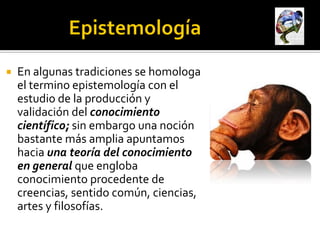   En algunas tradiciones se homologa
    el termino epistemología con el
    estudio de la producción y
    validación del conocimiento
    científico; sin embargo una noción
    bastante más amplia apuntamos
    hacia una teoría del conocimiento
    en general que engloba
    conocimiento procedente de
    creencias, sentido común, ciencias,
    artes y filosofías.
 