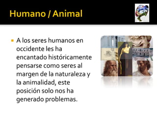    A los seres humanos en
    occidente les ha
    encantado históricamente
    pensarse como seres al
    margen de la naturaleza y
    la animalidad, este
    posición solo nos ha
    generado problemas.
 
