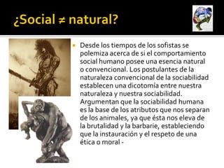    Desde los tiempos de los sofistas se
    polemiza acerca de si el comportamiento
    social humano posee una esencia natural
    o convencional. Los postulantes de la
    naturaleza convencional de la sociabilidad
    establecen una dicotomía entre nuestra
    naturaleza y nuestra sociabilidad.
    Argumentan que la sociabilidad humana
    es la base de los atributos que nos separan
    de los animales, ya que ésta nos eleva de
    la brutalidad y la barbarie, estableciendo
    que la instauración y el respeto de una
    ética o moral -
 