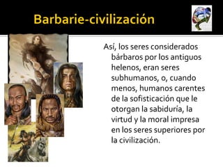 Así, los seres considerados
  bárbaros por los antiguos
  helenos, eran seres
  subhumanos, o, cuando
  menos, humanos carentes
  de la sofisticación que le
  otorgan la sabiduría, la
  virtud y la moral impresa
  en los seres superiores por
  la civilización.
 