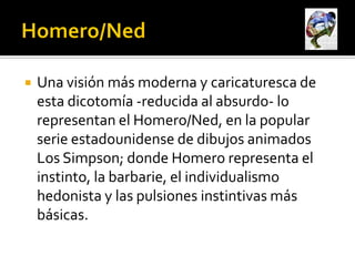    Una visión más moderna y caricaturesca de
    esta dicotomía -reducida al absurdo- lo
    representan el Homero/Ned, en la popular
    serie estadounidense de dibujos animados
    Los Simpson; donde Homero representa el
    instinto, la barbarie, el individualismo
    hedonista y las pulsiones instintivas más
    básicas.
 