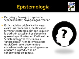    Del griego, ἐπιστήμη o episteme,
    "conocimiento"; λόγος o logos,"teoría".
   En la tradición británica y francesa
    existe una tendencia a identificar el
    término “epistemología” con lo que en
    la tradición castellana se denomina
    gnoseología. Una traducción literal de
    "epistemology" al castellano es
    "gnoseología". Atenderemos a esta
    tradición en este documento y
    consideramos la epistemología como
    atinente a la producción de
    conocimiento en general.
 