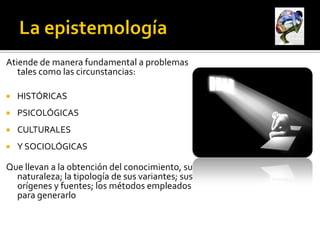 Atiende de manera fundamental a problemas
   tales como las circunstancias:

   HISTÓRICAS
   PSICOLÓGICAS
   CULTURALES
   Y SOCIOLÓGICAS

Que llevan a la obtención del conocimiento, su
  naturaleza; la tipología de sus variantes; sus
  orígenes y fuentes; los métodos empleados
  para generarlo
 