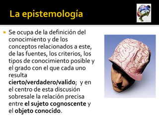    Se ocupa de la definición del
    conocimiento y de los
    conceptos relacionados a este,
    de las fuentes, los criterios, los
    tipos de conocimiento posible y
    el grado con el que cada uno
    resulta
    cierto/verdadero/valido; y en
    el centro de esta discusión
    sobresale la relación precisa
    entre el sujeto cognoscente y
    el objeto conocido.
 