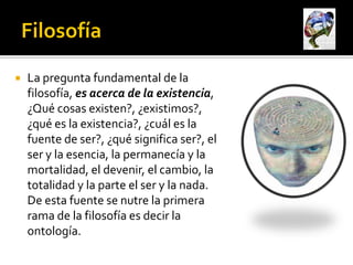    La pregunta fundamental de la
    filosofía, es acerca de la existencia,
    ¿Qué cosas existen?, ¿existimos?,
    ¿qué es la existencia?, ¿cuál es la
    fuente de ser?, ¿qué significa ser?, el
    ser y la esencia, la permanecía y la
    mortalidad, el devenir, el cambio, la
    totalidad y la parte el ser y la nada.
    De esta fuente se nutre la primera
    rama de la filosofía es decir la
    ontología.
 