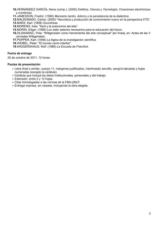 10.HERNÁNDEZ GARCÍA, Iliana (comp.): (2005) Estética, Ciencia y Tecnología. Creaciones electrónicas
      y numéricas.
    11.JAMESSON, Fredric: (1990) Marxismo tardío, Adorno y la persistencia de la dialéctica.
    12.MALDONADO, Carlos: (2005) “Heurística y producción de conocimiento nuevo en la perspectiva CTS”.
    13.MARX, Karl: (1858) Grundrisse.
    14.MORENO, Inés: “Kant y la autonomía del arte”.
    15.MORIN, Edgar: (1999) Los siete saberes necesarios para la educación del futuro.
    16.OLOIXARAC, Pola: “Wittgenstein como herramienta del arte conceptual” [en línea], en: Actas de las V
      Jornadas Wittgenstein.
    17.POPPER, Karl: (1958) La lógica de la investigación científica.
    18.WEIBEL, Peter: “El mundo como interfaz”.
    19.WIGGERSHAUS, Rolf: (1986) La Escuela de Fráncfort.

Fecha de entrega
25 de octubre de 2011, 12 horas.

Pautas de presentación
    Letra Arial o similar, cuerpo 11, márgenes justificados, interlineado sencillo, sangría tabulada y hojas
     numeradas (excepto la carátula).
    Carátula que incluya los datos institucionales, personales y del trabajo.
    Extensión: entre 2 y 12 hojas.
    Citas homologadas a las normas de la FBA-UNLP.
    Entrega impresa, sin carpeta, incluyendo la obra elegida.




                                                                                                                3
 