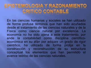 En las ciencias humanas y sociales se han utilizado
de forma profusa términos que han sido acuñados
desde el tratamiento de las ciencias naturales y de la
Física como ciencia natural por excelencia. La
economía no ha sido ajena a este tratamiento, por
ende la contabilidad como disciplina científico-
económica en su afán por adquirir un grado de rigor
científico, ha utilizado de forma prolija en la
construcción y reconstrucción de su estructura
conceptual los elementos que han permitido el
avance teórico de las ciencias naturales.
 