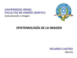 EPISTEMOLOGÍA DE LA IMAGEN RICARDO CASTRO Décimo UNIVERSIDAD ISRAEL FACULTAD DE DISEÑO GRÁFICO Comunicación e Imagen 