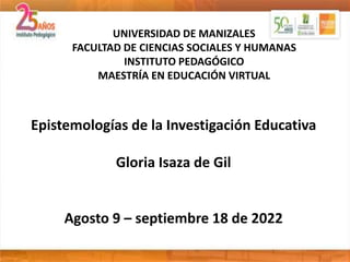 Epistemologías de la Investigación Educativa
Gloria Isaza de Gil
Agosto 9 – septiembre 18 de 2022
UNIVERSIDAD DE MANIZALES
FACULTAD DE CIENCIAS SOCIALES Y HUMANAS
INSTITUTO PEDAGÓGICO
MAESTRÍA EN EDUCACIÓN VIRTUAL
 