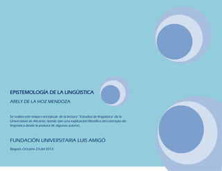 EPISTEMOLOGÍA DE LA LINGÜISTICA
ARELY DE LA HOZ MENDOZA
Se realizo este mapa conceptual de la lectura " Estudios de lingüística" de la
Universidad de Alicante, donde dan una explicación filosófica del concepto de
lingüística desde la postura de algunos autores.

FUNDACIÓN UNIVERSITARIA LUIS AMIGÓ
Bogotá, Octubre 23 del 2013

 