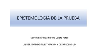EPISTEMOLOGÍA DE LA PRUEBA
Docente: Patricia Helena Calero Pardo
UNIVERSIDAD DE INVESTIGACIÓN Y DESARROLLO UDI
 