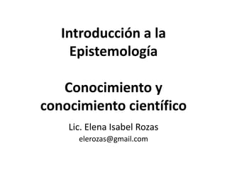 Introducción a la
Epistemología
Conocimiento y
conocimiento científico
Lic. Elena Isabel Rozas
elerozas@gmail.com

 