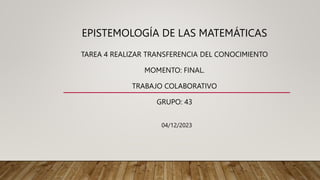 EPISTEMOLOGÍA DE LAS MATEMÁTICAS
TAREA 4 REALIZAR TRANSFERENCIA DEL CONOCIMIENTO
MOMENTO: FINAL.
TRABAJO COLABORATIVO
GRUPO: 43
04/12/2023
 