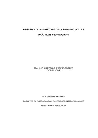 EPISTEMOLOGIA E HISTORIA DE LA PEDAGOGIA Y LAS

            PRÁCTICAS PEDAGOGICAS




         Mag. LUIS ALFREDO GUERRERO TORRES
                      COMPILADOR




                UNIVERSIDAD MARIANA

FACULTAD DE POSTGRADOS Y RELACIONES INTERNACIONALES

              MAESTRIA EN PEDAGOGIA
 