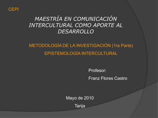 CEPI MAESTRÍA EN COMUNICACIÓN INTERCULTURAL COMO APORTE AL DESARROLLO METODOLOGÍA DE LA INVESTIGACIÓN (1ra Parte) EPISTEMOLOGÍA INTERCULTURAL Profesor: Franz Flores Castro Mayo de 2010 Tarija  