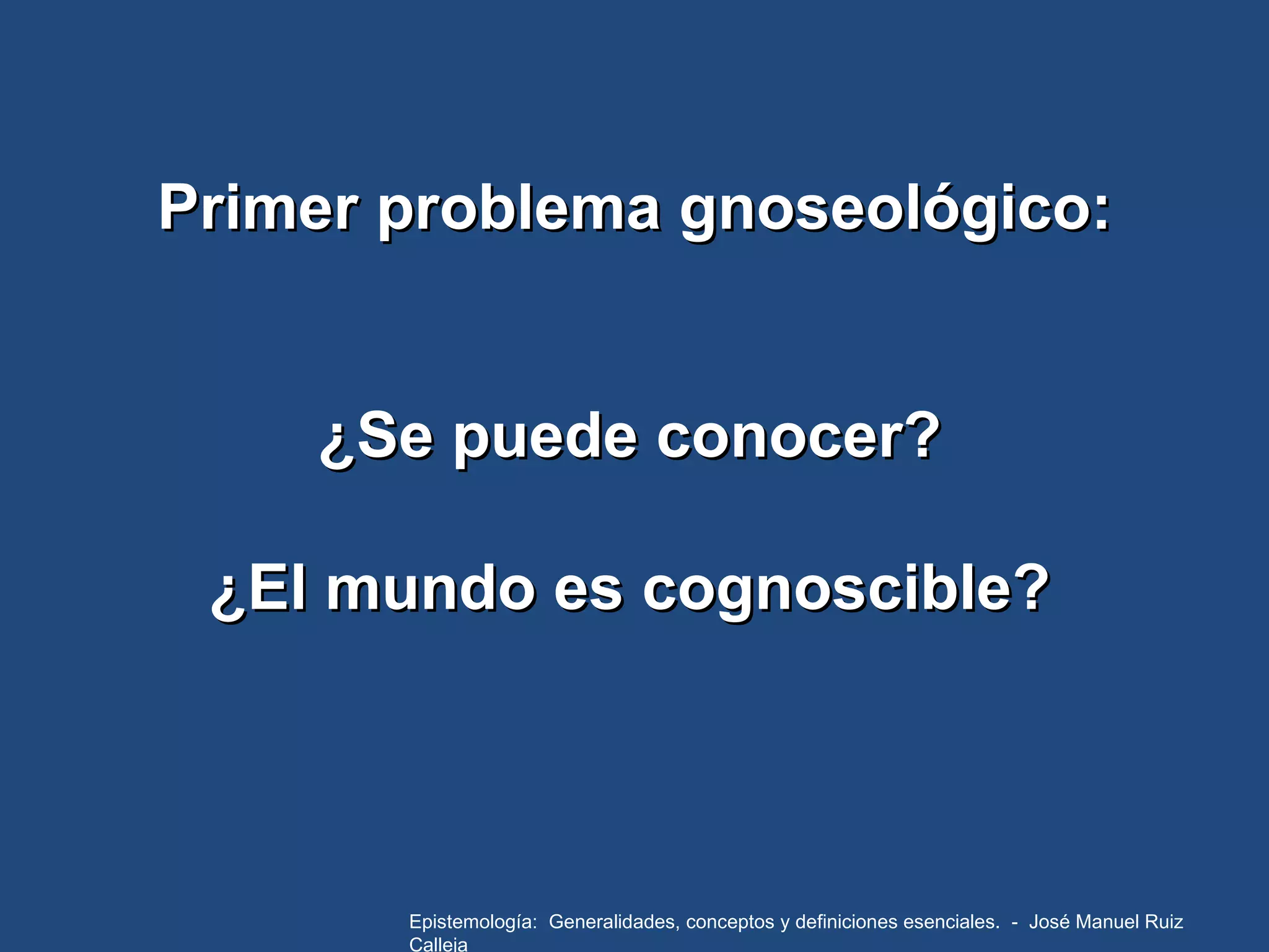 Primer problema gnoseológico: ¿Se puede conocer? ¿El mundo es cognoscible? Epistemología:  Generalidades, conceptos y definiciones esenciales.  -  José Manuel Ruiz Calleja 