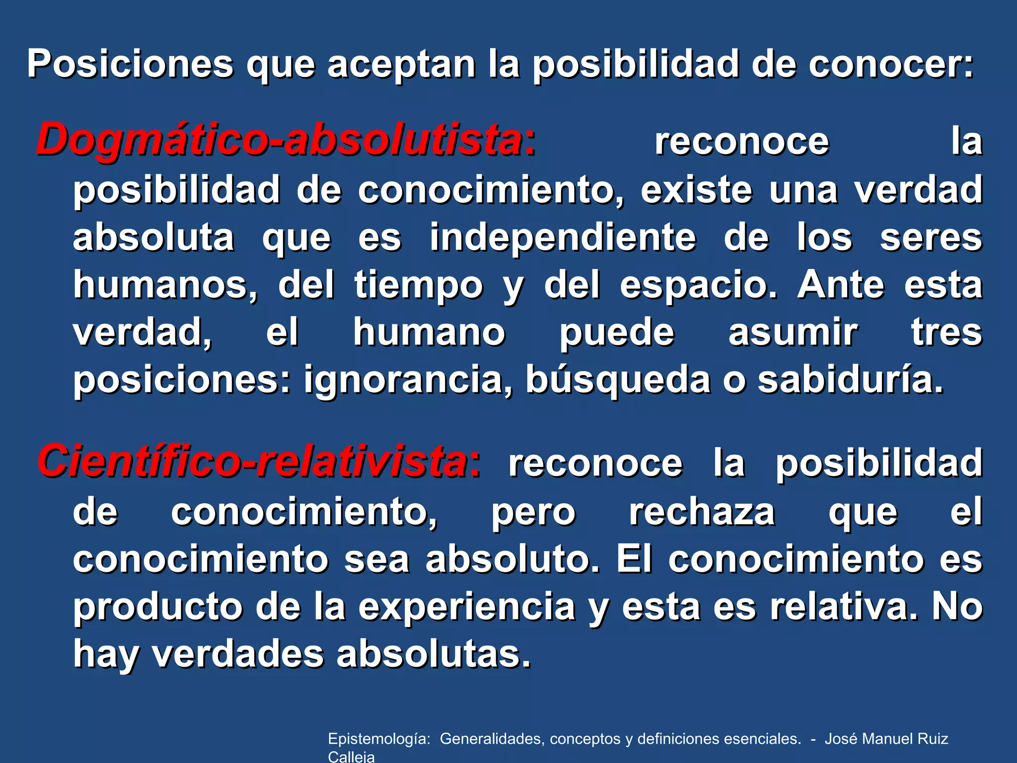 Posiciones que aceptan la posibilidad de conocer: Dogmático-absolutista :   reconoce la posibilidad de conocimiento, existe una verdad absoluta que es independiente de los seres humanos, del tiempo y del espacio. Ante esta verdad, el humano puede asumir tres posiciones: ignorancia, búsqueda o sabiduría. Científico-relativista :   reconoce la posibilidad de conocimiento, pero rechaza que el conocimiento sea absoluto. El conocimiento es producto de la experiencia y esta es relativa. No hay verdades absolutas. Epistemología:  Generalidades, conceptos y definiciones esenciales.  -  José Manuel Ruiz Calleja 