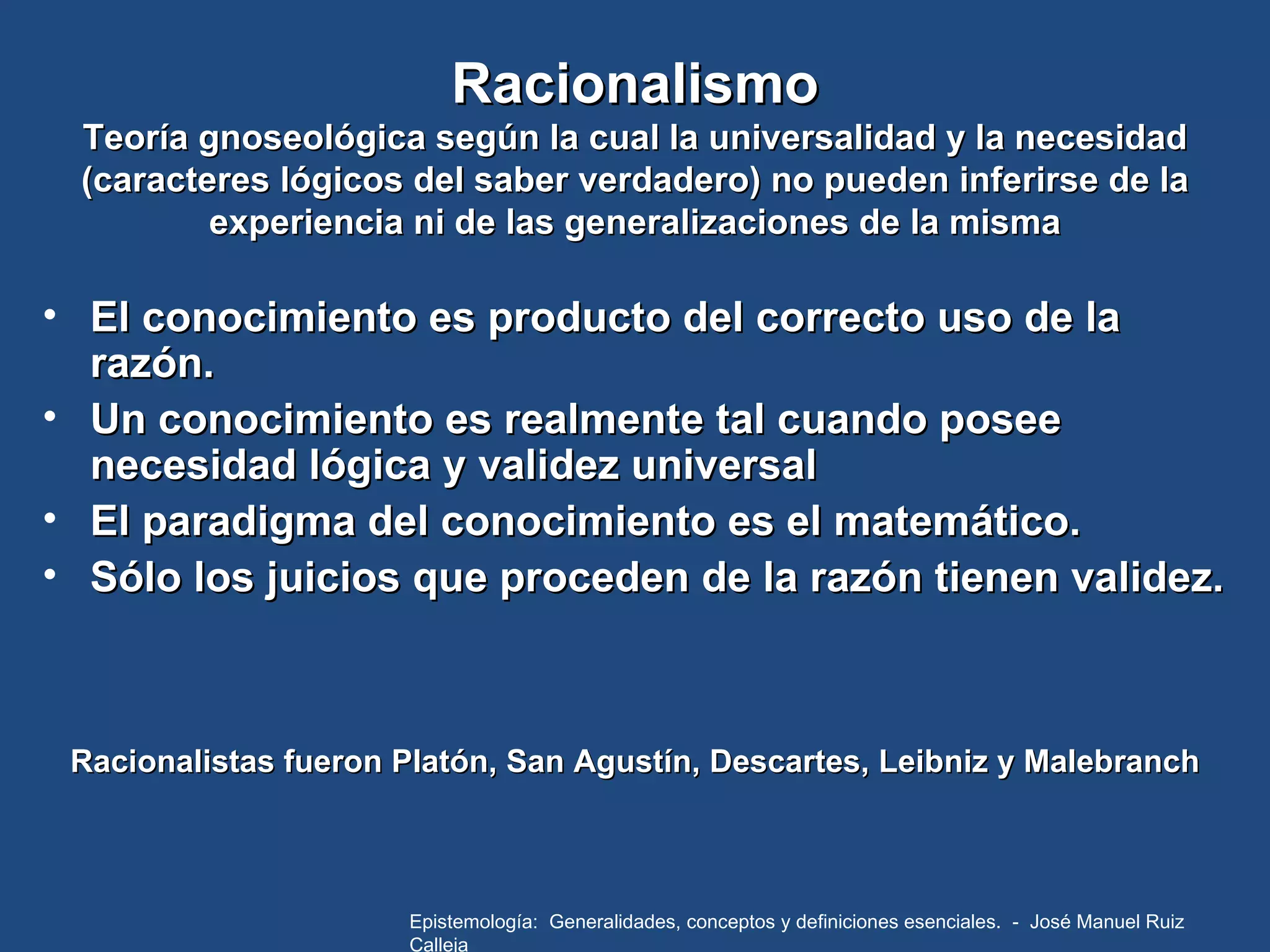 Racionalismo Teoría gnoseológica según la cual la universalidad y la necesidad (caracteres lógicos del saber verdadero) no pueden inferirse de la experiencia ni de las generalizaciones de la misma El conocimiento es producto del correcto uso de la razón. Un conocimiento es realmente tal cuando posee necesidad lógica y validez universal El paradigma del conocimiento es el matemático. Sólo los juicios que proceden de la razón tienen validez. Racionalistas fueron Platón, San Agustín, Descartes, Leibniz y Malebranch Epistemología:  Generalidades, conceptos y definiciones esenciales.  -  José Manuel Ruiz Calleja 