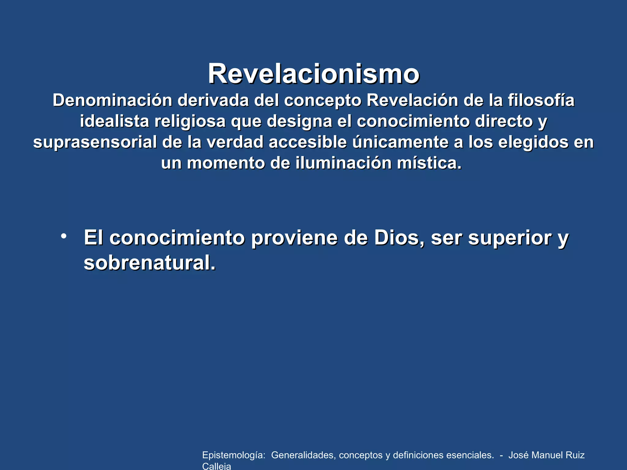 Revelacionismo Denominación derivada del concepto Revelación de la filosofía idealista religiosa que designa el conocimiento directo y suprasensorial de la verdad accesible únicamente a los elegidos en un momento de iluminación mística.  El conocimiento proviene de Dios, ser superior y sobrenatural. Epistemología:  Generalidades, conceptos y definiciones esenciales.  -  José Manuel Ruiz Calleja 