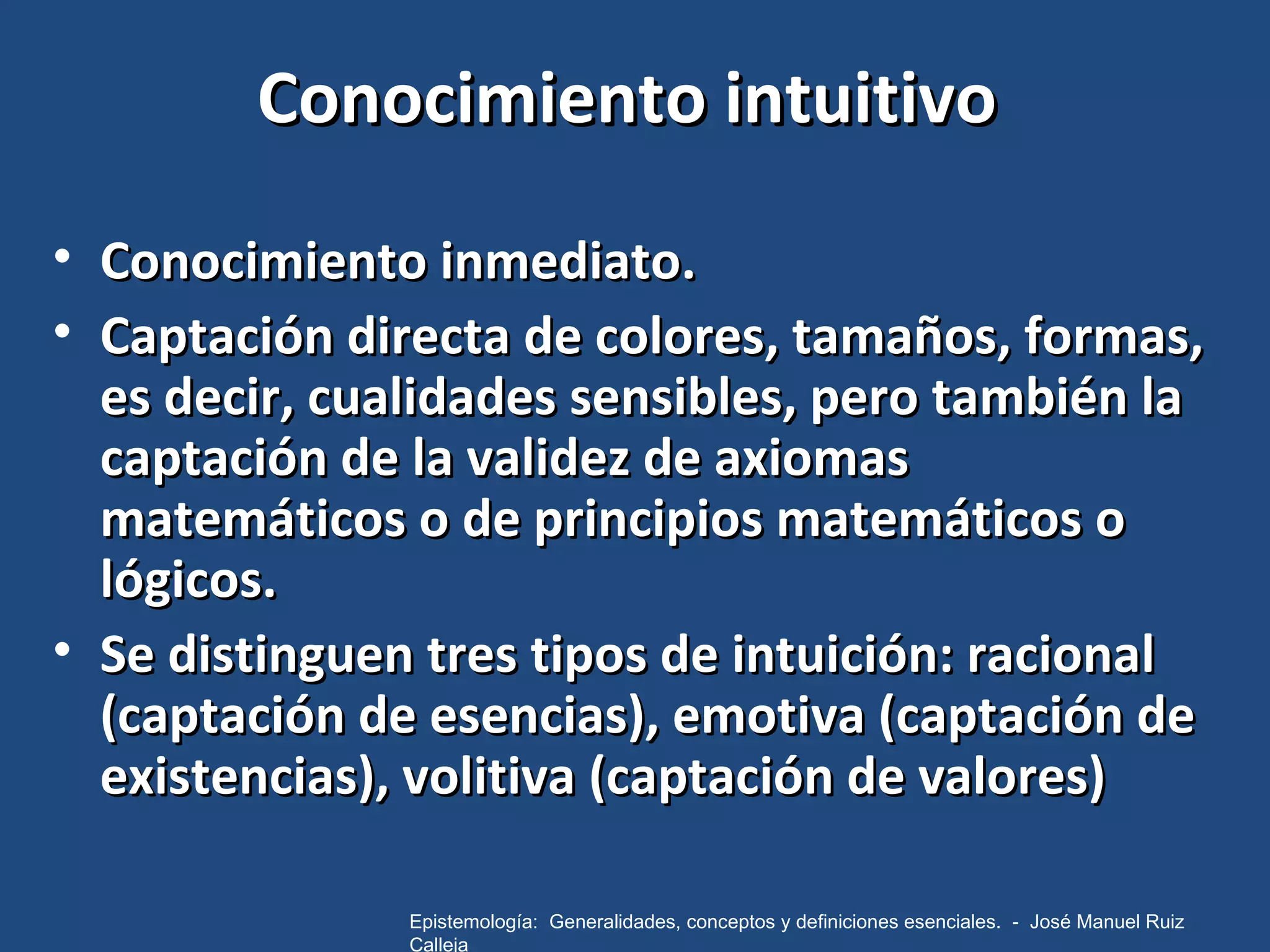 Conocimiento intuitivo Conocimiento inmediato. Captación directa de colores, tamaños, formas, es decir, cualidades sensibles, pero también la captación de la validez de axiomas matemáticos o de principios matemáticos o lógicos. Se distinguen tres tipos de intuición: racional (captación de esencias), emotiva (captación de existencias), volitiva (captación de valores) Epistemología:  Generalidades, conceptos y definiciones esenciales.  -  José Manuel Ruiz Calleja 