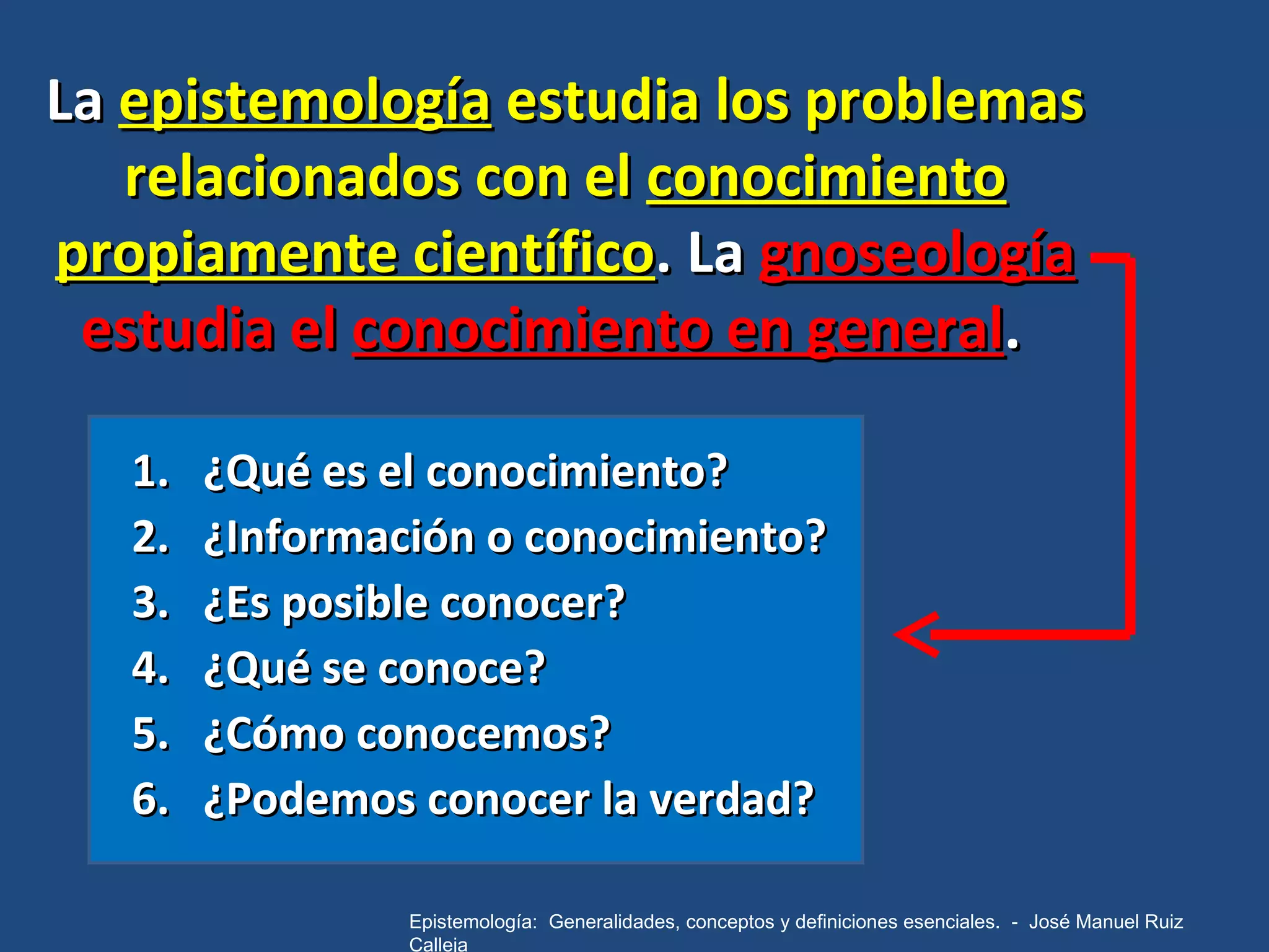 La  epistemología  estudia los problemas relacionados con el  conocimiento propiamente científico . La  gnoseología  estudia el  conocimiento en general .  ¿Qué es el conocimiento?  ¿Información o conocimiento?  ¿Es posible conocer? ¿Qué se conoce? ¿Cómo conocemos? ¿Podemos conocer la verdad? Epistemología:  Generalidades, conceptos y definiciones esenciales.  -  José Manuel Ruiz Calleja 