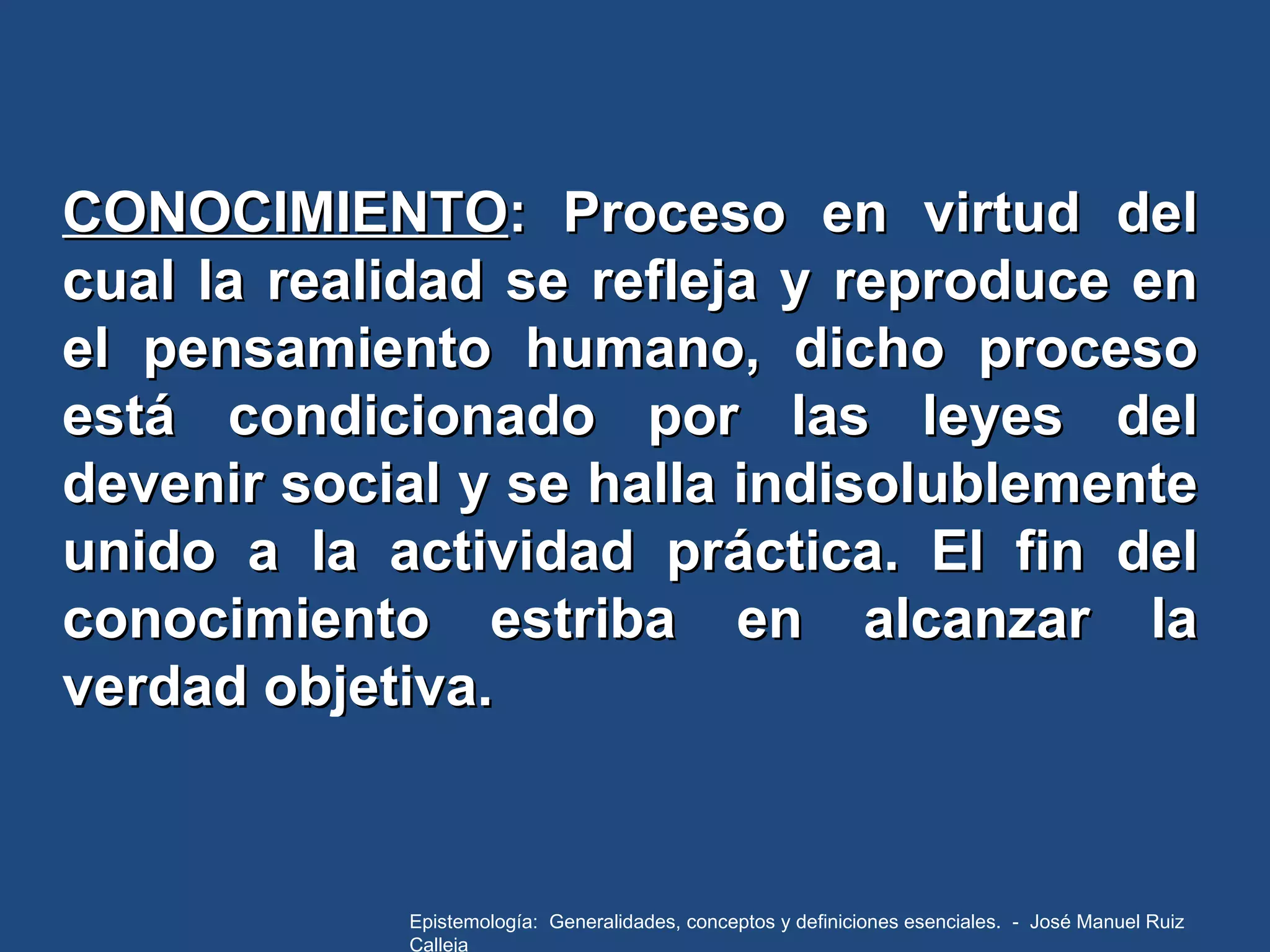 CONOCIMIENTO : Proceso en virtud del cual la realidad se refleja y reproduce en el pensamiento humano, dicho proceso está condicionado por las leyes del devenir social y se halla indisolublemente unido a la actividad práctica. El fin del conocimiento estriba en alcanzar la verdad objetiva.  Epistemología:  Generalidades, conceptos y definiciones esenciales.  -  José Manuel Ruiz Calleja 