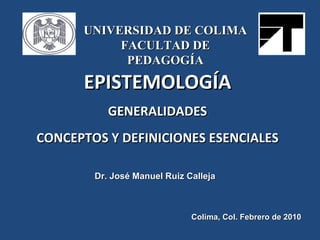 EPISTEMOLOGÍA GENERALIDADES CONCEPTOS Y DEFINICIONES ESENCIALES Dr. José Manuel Ruiz Calleja Colima, Col. Febrero de 2010 ...
