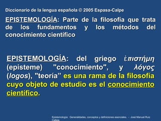 Diccionario de la lengua española © 2005 Espasa-Calpe EPISTEMOLOGÍA : Parte de la filosofía que trata de los fundamentos y...