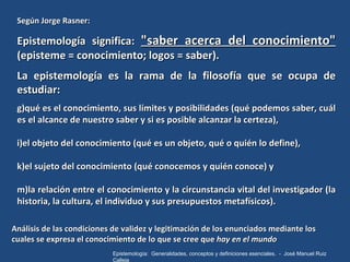 <ul><li>Según Jorge Rasner: </li></ul><ul><li>Epistemología significa:  "saber acerca del conocimiento"  (episte...