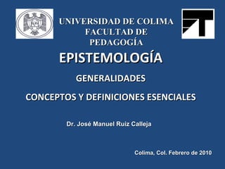EPISTEMOLOGÍA GENERALIDADES CONCEPTOS Y DEFINICIONES ESENCIALES Dr. José Manuel Ruiz Calleja Colima, Col. Febrero de 2010 UNIVERSIDAD DE COLIMA FACULTAD DE PEDAGOGÍA 