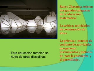 Ruiz y Chavarría :existen dos grandes categorías de la educación matemática: La teórica: actividades de construcción de ideas.La práctica :  practica de conjunto de actividades que generan instrumentos y métodos de  para la enseñanza  y  el aprendizaje .    Esta educación también se nutre de otras disciplinas