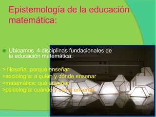 Epistemología de la educación matemática:Ubicamos  4 disciplinas fundacionales de la educación matemática:> filosofía: porqué enseñar>sociología: a quién y dónde ensenar>matemática: qué enseñar >psicología: cuándo y cómo enseñar.