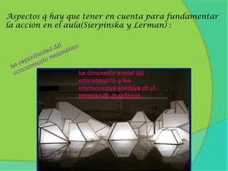 Aspectos q hay que tener en cuenta para fundamentar la acción en el aula(Sierpinska y Lerman) :La especificidad del conocimiento matemáticoLa dimensión social del conocimiento y las interacciones sociales en el proceso de enseñanza.