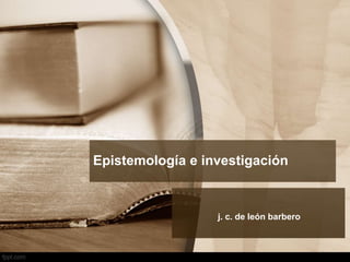 Epistemología e investigación
j. c. de león barbero
 