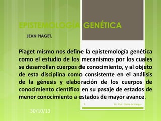 EPISTEMOLOGÍA GENÉTICA
JEAN PIAGET.

Piaget mismo nos define la epistemología genética
como el estudio de los mecanismos por los cuales
se desarrollan cuerpos de conocimiento, y al objeto
de esta disciplina como consistente en el análisis
de la génesis y elaboración de los cuerpos de
conocimiento científico en su pasaje de estados de
menor conocimiento a estados de mayor avance.
3

30/10/13

Lic. Psic. Elaine de Vargas

 