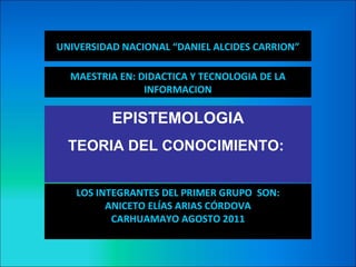 UNIVERSIDAD NACIONAL “DANIEL ALCIDES CARRION”

  MAESTRIA EN: DIDACTICA Y TECNOLOGIA DE LA
                INFORMACION

          EPISTEMOLOGIA
  TEORIA DEL CONOCIMIENTO:


   LOS INTEGRANTES DEL PRIMER GRUPO SON:
         ANICETO ELÍAS ARIAS CÓRDOVA
          CARHUAMAYO AGOSTO 2011
 