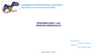 CARIBBEAN INTERNATIONAL UNIVERSITY 
Doctorado en Ciencias Gerenciales 
EPISTEMOLOGÍA Y LAS 
CIENCIAS GERENCIALES 
Doctorando: 
Yajaira Rodriguez 
Profesora: 
Dra. Belkys Rojas 
Diciembre 2014 
 