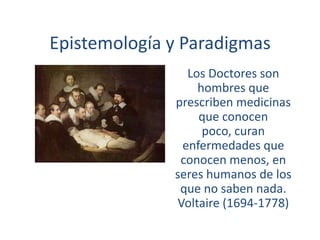 Epistemología y Paradigmas Los Doctores son hombres que prescriben medicinas que conocen poco, curan enfermedades que conocen menos, en seres humanos de los que no saben nada. Voltaire (1694-1778) 