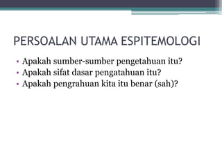 PERSOALAN UTAMA ESPITEMOLOGI
• Apakah sumber-sumber pengetahuan itu?
• Apakah sifat dasar pengatahuan itu?
• Apakah pengrahuan kita itu benar (sah)?
 