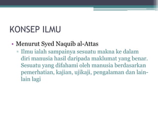 KONSEP ILMU
• Menurut Syed Naquib al-Attas
▫ Ilmu ialah sampainya sesuatu makna ke dalam
diri manusia hasil daripada maklumat yang benar.
Sesuatu yang difahami oleh manusia berdasarkan
pemerhatian, kajian, ujikaji, pengalaman dan lain-
lain lagi
 