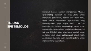 Menurut Jacques Martain mengatakan: “Tujuan
epistemologi bukanlah hal yang utama untuk
menjawab pertanyaan, apakah saya dapat tahu,
tetapi untuk menemukan syarat-syarat yang
memungkinkan saya dapat tahu”. Hal ini
menunjukkan, bahwa epistemologi bukan untuk
memperoleh pengetahuan kendati pun keadaan ini
tak bisa dihindari, akan tetapi yang menjadi pusat
perhatian dari tujuan epistemologi adalah lebih
penting dari itu, yaitu ingin memiliki potensi untuk
memperoleh pengetahuan.
TUJUAN
EPISTEMOLOGI
 