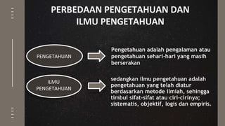 PERBEDAAN PENGETAHUAN DAN
ILMU PENGETAHUAN
Pengetahuan adalah pengalaman atau
pengetahuan sehari-hari yang masih
berserakan
PENGETAHUAN
sedangkan ilmu pengetahuan adalah
pengetahuan yang telah diatur
berdasarkan metode ilmiah, sehingga
timbul sifat-sifat atau ciri-cirinya;
sistematis, objektif, logis dan empiris.
ILMU
PENGETAHUAN
 