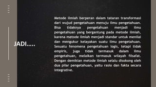 JADI…..
Metode ilmiah berperan dalam tataran transformasi
dari wujud pengetahuan menuju ilmu pengetahuan.
Bisa tidaknya pengetahuan menjadi ilmu
pengetahuan yang bergantung pada metode ilmiah,
karena metode ilmiah menjadi standar untuk menilai
dan mengukur kelayakan suatu ilmu pengetahuan.
Sesuatu fenomena pengetahuan logis, tetapi tidak
empiris, juga tidak termasuk dalam ilmu
pengetahuan, melaikan termasuk wilayah filsafat.
Dengan demikian metode ilmiah selalu disokong oleh
dua pilar pengetahuan, yaitu rasio dan fakta secara
integrative.
 