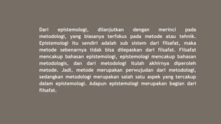 Dari epistemologi, dilanjutkan dengan merinci pada
metodologi, yang biasanya terfokus pada metode atau tehnik.
Epistemologi itu sendiri adalah sub sistem dari filsafat, maka
metode sebenarnya tidak bisa dilepaskan dari filsafat. Filsafat
mencakup bahasan epistemologi, epistemologi mencakup bahasan
metodologis, dan dari metodologi itulah akhirnya diperoleh
metode. Jadi, metode merupakan perwujudan dari metodologi,
sedangkan metodologi merupakan salah satu aspek yang tercakup
dalam epistemologi. Adapun epistemologi merupakan bagian dari
filsafat.
 