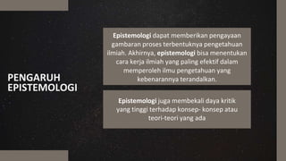 PENGARUH
EPISTEMOLOGI
Epistemologi juga membekali daya kritik
yang tinggi terhadap konsep- konsep atau
teori-teori yang ada
Epistemologi dapat memberikan pengayaan
gambaran proses terbentuknya pengetahuan
ilmiah. Akhirnya, epistemologi bisa menentukan
cara kerja ilmiah yang paling efektif dalam
memperoleh ilmu pengetahuan yang
kebenarannya terandalkan.
 