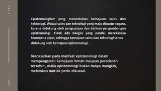 Epistemologilah yang menentukan kemajuan sains dan
teknologi. Wujud sains dan teknologi yang maju disuatu negara,
karena didukung oleh penguasaan dan bahkan pengembangan
epistemologi. Tidak ada bangsa yang pandai merekayasa
fenomena alam, sehingga kemajuan sains dan teknologi tanpa
didukung oleh kemajuan epistemologi.
Berdasarkan pada manfaat epistemologi dalam
mempengaruhi kemajuan ilmiah maupun peradaban
tersebut, maka epistemologi bukan hanya mungkin,
melainkan mutlak perlu dikuasai.
 