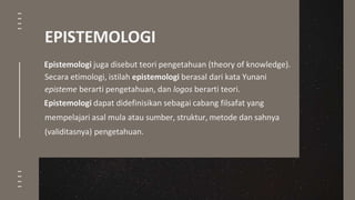 Epistemologi juga disebut teori pengetahuan (theory of knowledge).
Secara etimologi, istilah epistemologi berasal dari kata Yunani
episteme berarti pengetahuan, dan logos berarti teori.
Epistemologi dapat didefinisikan sebagai cabang filsafat yang
mempelajari asal mula atau sumber, struktur, metode dan sahnya
(validitasnya) pengetahuan.
EPISTEMOLOGI
 