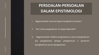 1. Bagaimanakah manusia dapat mengetahui sesuatu?
2. Dari mana pengetahuan itu dapat diperoleh?
3. Bagaimanakah validitas pengetahuan a priori (pengetahuan
pra pengalaman) dengan pengetahuan a posteriori
(pengetahuan purna pengalaman)
PERSOALAN-PERSOALAN
DALAM EPISTIMOLOGI
 