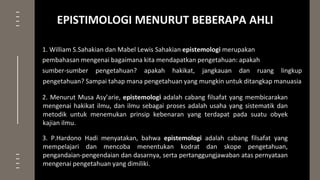 1. William S.Sahakian dan Mabel Lewis Sahakian epistemologi merupakan
pembahasan mengenai bagaimana kita mendapatkan pengetahuan: apakah
sumber-sumber pengetahuan? apakah hakikat, jangkauan dan ruang lingkup
pengetahuan? Sampai tahap mana pengetahuan yang mungkin untuk ditangkap manuasia
2. Menurut Musa Asy’arie, epistemologi adalah cabang filsafat yang membicarakan
mengenai hakikat ilmu, dan ilmu sebagai proses adalah usaha yang sistematik dan
metodik untuk menemukan prinsip kebenaran yang terdapat pada suatu obyek
kajian ilmu.
3. P.Hardono Hadi menyatakan, bahwa epistemologi adalah cabang filsafat yang
mempelajari dan mencoba menentukan kodrat dan skope pengetahuan,
pengandaian-pengendaian dan dasarnya, serta pertanggungjawaban atas pernyataan
mengenai pengetahuan yang dimiliki.
EPISTIMOLOGI MENURUT BEBERAPA AHLI
 